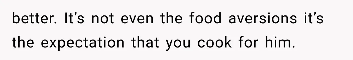 better. It’s not even the food aversions it’s the expectation that you cook for him.