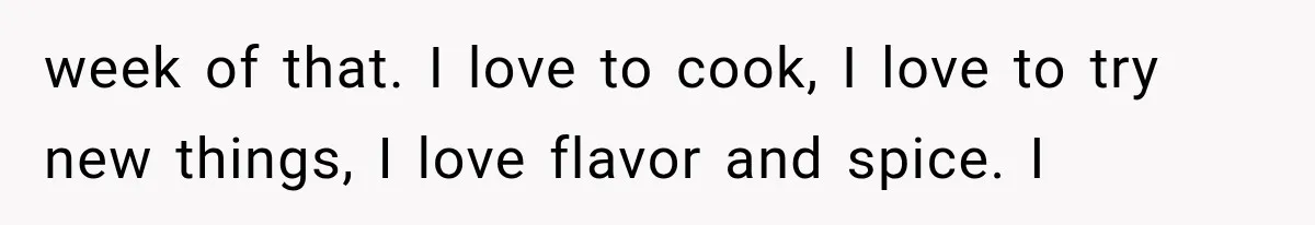 week of that. I love to cook, I love to try new things, I love flavor and spice. I
