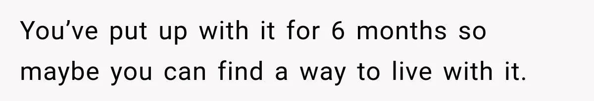 You’ve put up with it for 6 months so maybe you can find a way to live with it.