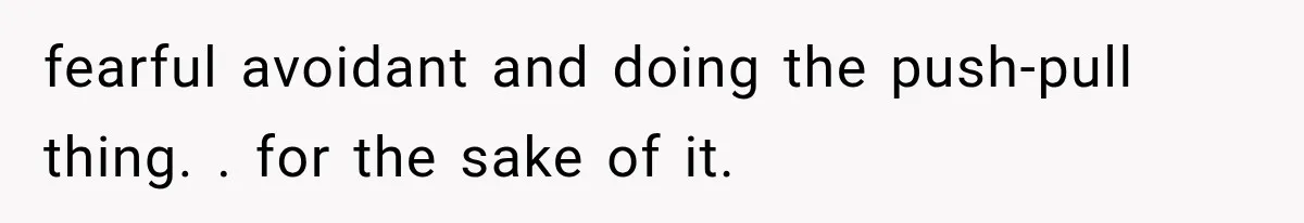 fearful avoidant and doing the push-pull thing. . for the sake of it.