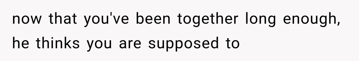 now that you've been together long enough, he thinks you are supposed to