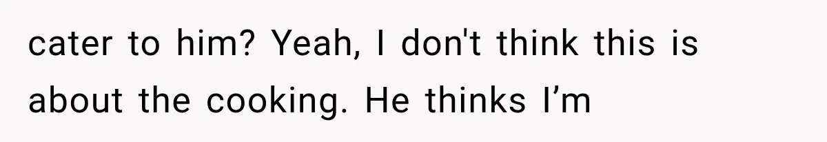 cater to him? Yeah, I don't think this is about the cooking. He thinks I’m