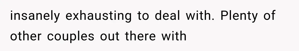 insanely exhausting to deal with. Plenty of other couples out there with