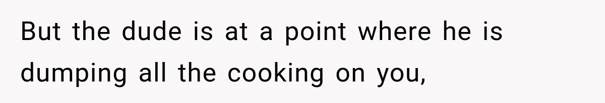 But the dude is at a point where he is dumping all the cooking on you,