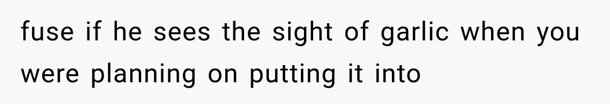 fuse if he sees the sight of garlic when you were planning on putting it into