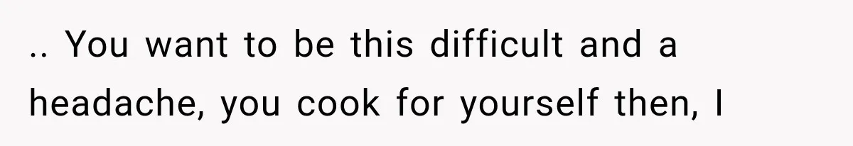 .. You want to be this difficult and a headache, you cook for yourself then, I