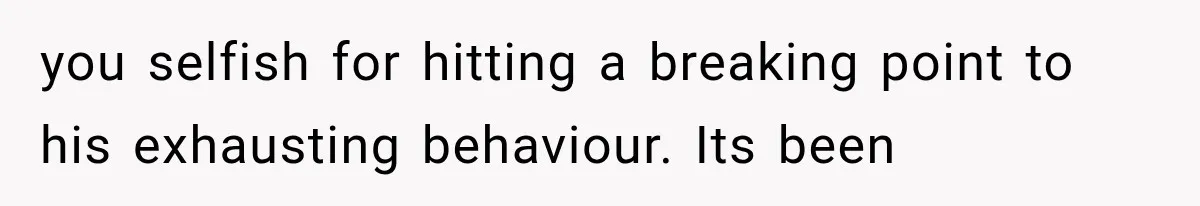 you selfish for hitting a breaking point to his exhausting behaviour. Its been