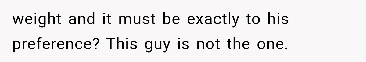 weight and it must be exactly to his preference? This guy is not the one.