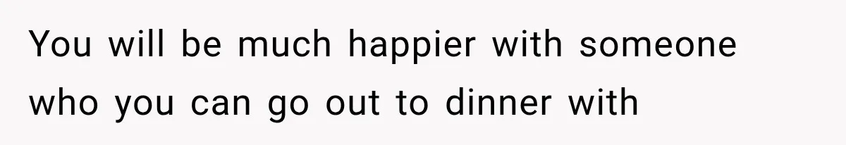 You will be much happier with someone who you can go out to dinner with