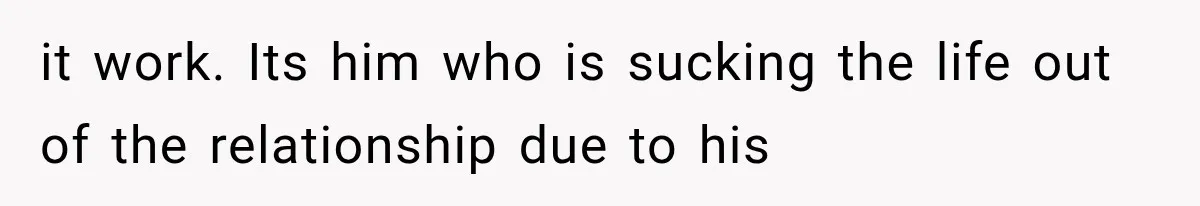it work. Its him who is sucking the life out of the relationship due to his