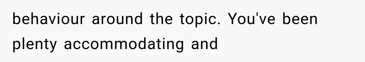 behaviour around the topic. You've been plenty accommodating and
