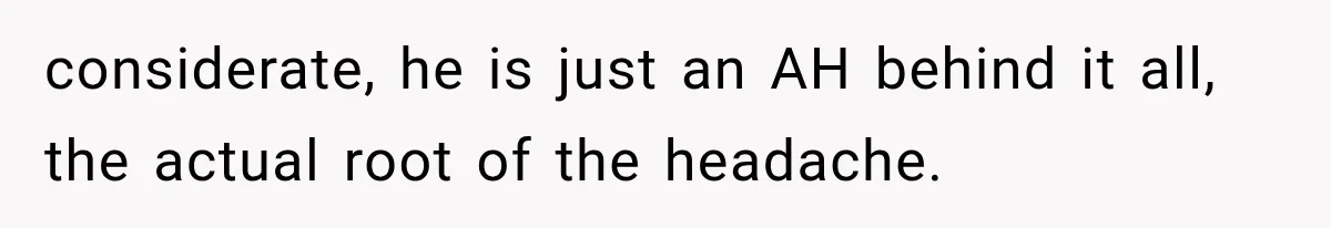 considerate, he is just an AH behind it all, the actual root of the headache.
