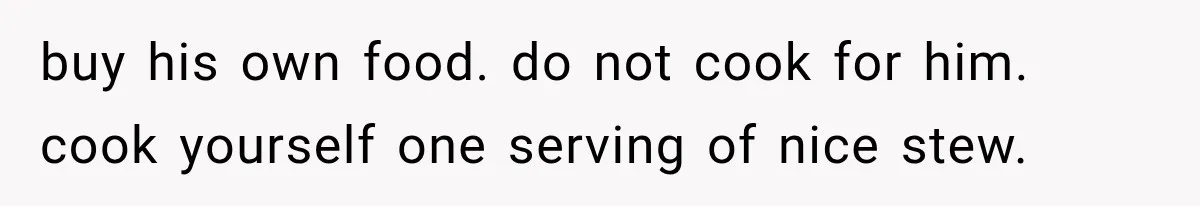 buy his own food. do not cook for him. cook yourself one serving of nice stew.