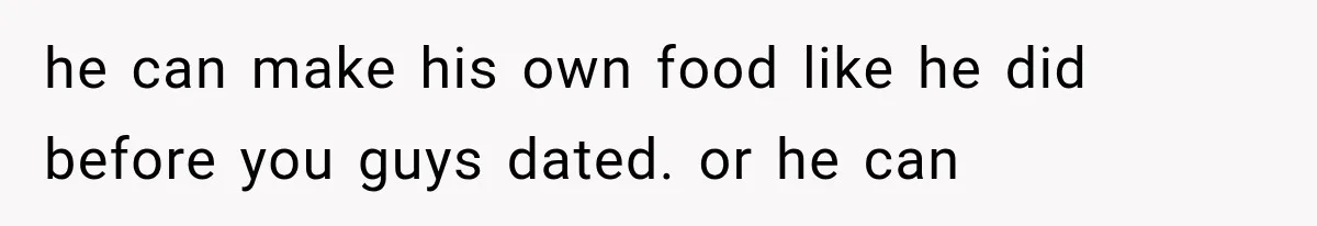 he can make his own food like he did before you guys dated. or he can