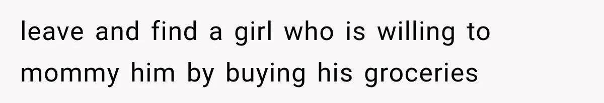 leave and find a girl who is willing to mommy him by buying his groceries