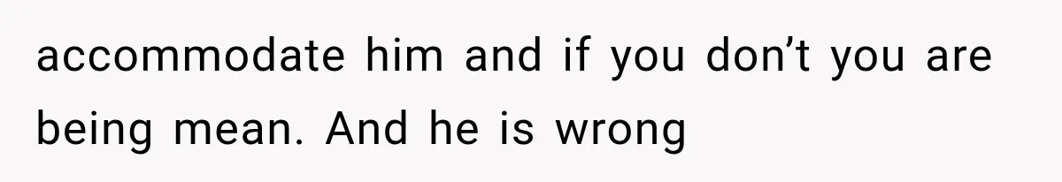 accommodate him and if you don’t you are being mean. And he is wrong
