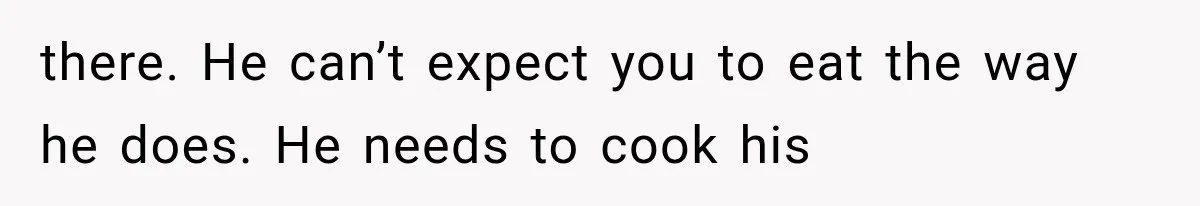 there. He can’t expect you to eat the way he does. He needs to cook his
