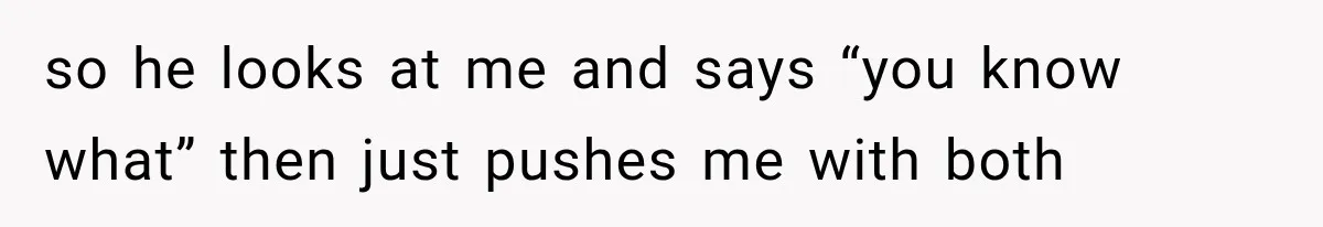 so he looks at me and says “you know what” then just pushes me with both