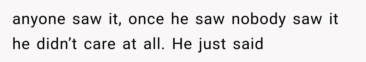 anyone saw it, once he saw nobody saw it he didn’t care at all. He just said