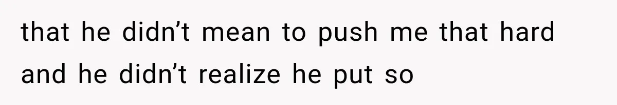 that he didn’t mean to push me that hard and he didn’t realize he put so