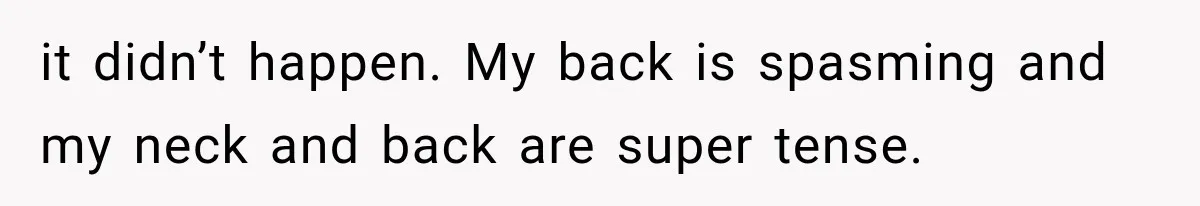 it didn’t happen. My back is spasming and my neck and back are super tense.