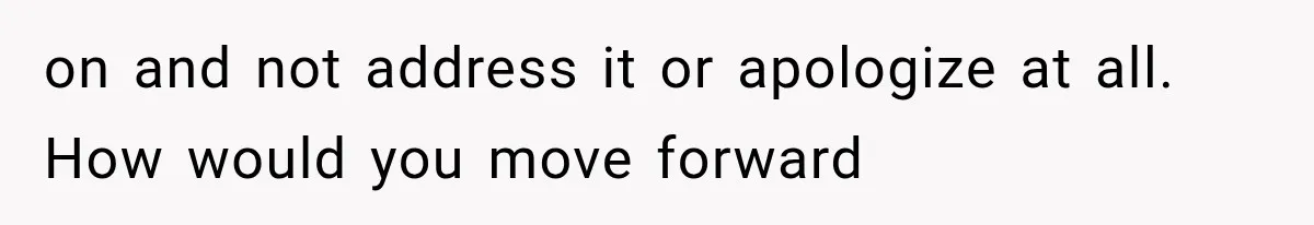 on and not address it or apologize at all. How would you move forward