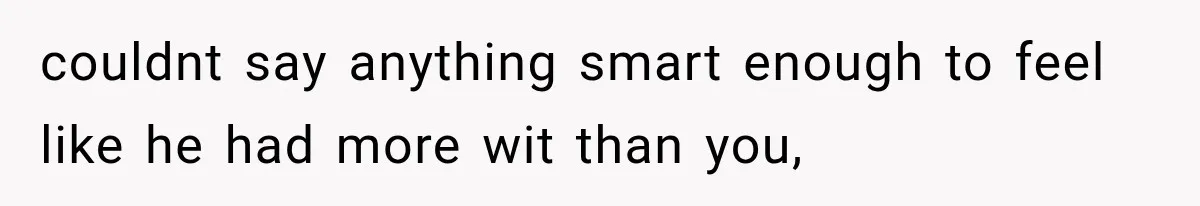 couldnt say anything smart enough to feel like he had more wit than you,