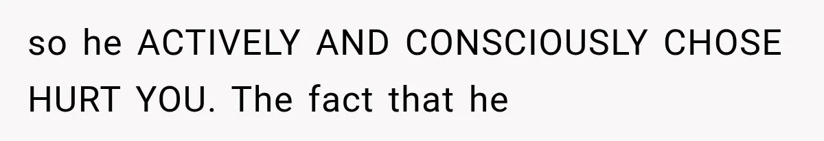 so he ACTIVELY AND CONSCIOUSLY CHOSE HURT YOU. The fact that he