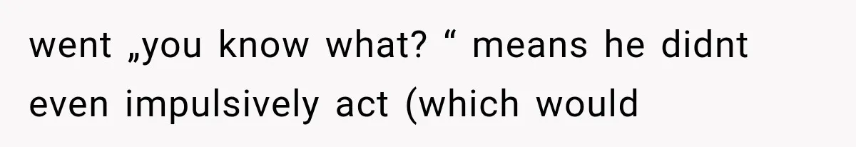 went „you know what? “ means he didnt even impulsively act (which would