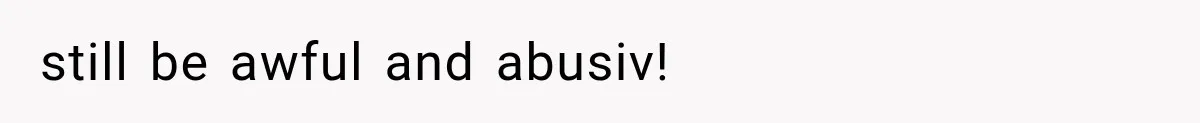 still be awful and abusiv!