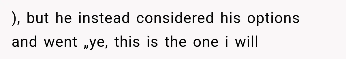 ), but he instead considered his options and went „ye, this is the one i will