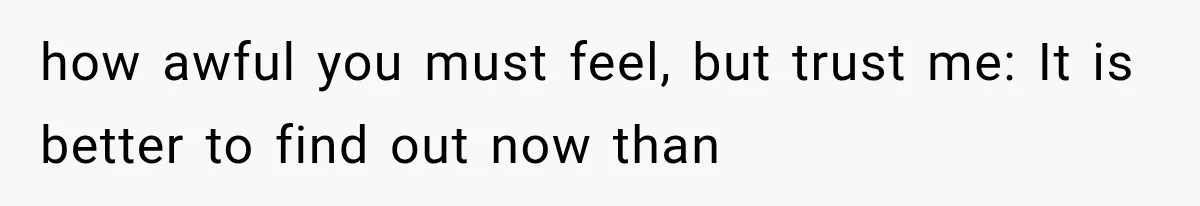 how awful you must feel, but trust me: It is better to find out now than