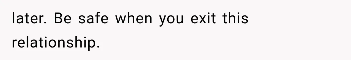 later. Be safe when you exit this relationship.