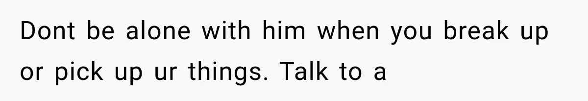 Dont be alone with him when you break up or pick up ur things. Talk to a
