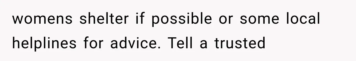 womens shelter if possible or some local helplines for advice. Tell a trusted