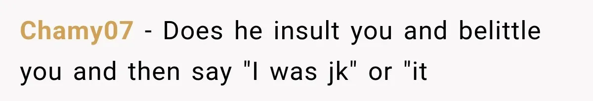 Chamy07 − Does he insult you and belittle you and then say "I was jk" or "it