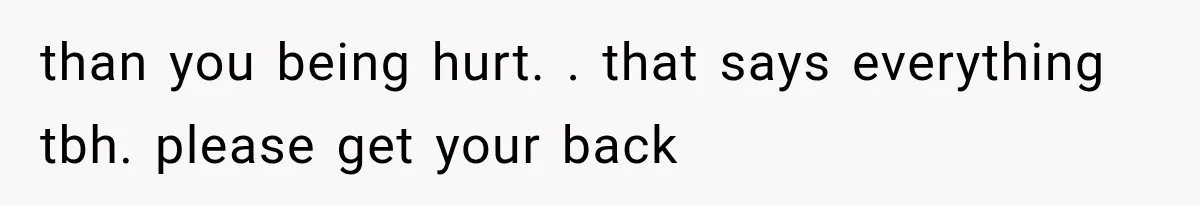 than you being hurt. . that says everything tbh. please get your back