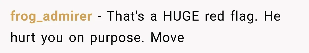 frog_admirer − That's a HUGE red flag. He hurt you on purpose. Move