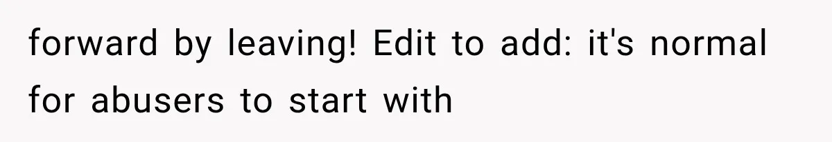 forward by leaving! Edit to add: it's normal for abusers to start with
