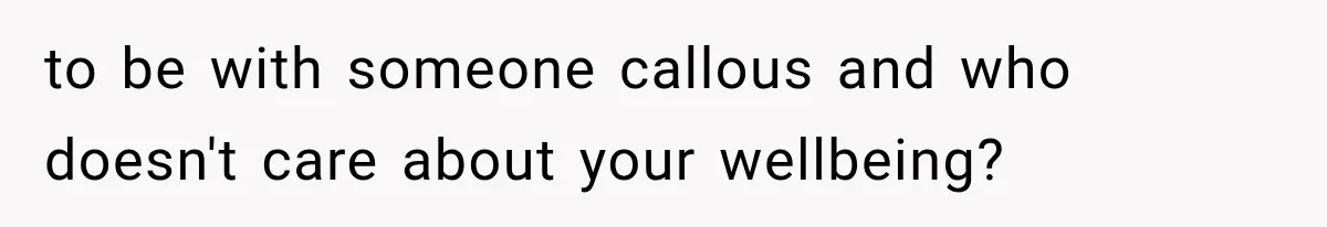 to be with someone callous and who doesn't care about your wellbeing?