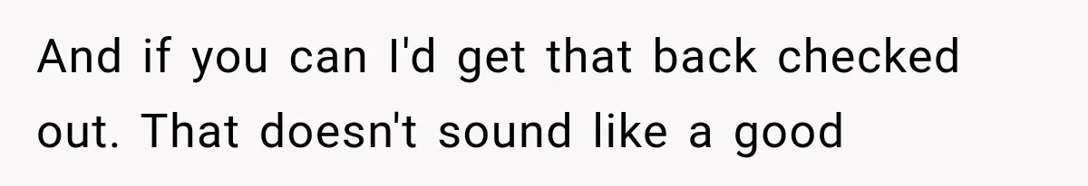 And if you can I'd get that back checked out. That doesn't sound like a good