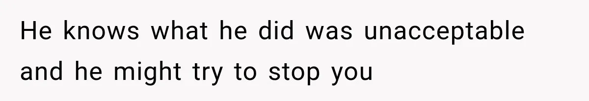 He knows what he did was unacceptable and he might try to stop you