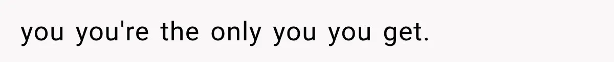 you you're the only you you get.