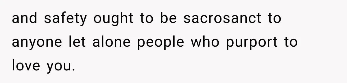 and safety ought to be sacrosanct to anyone let alone people who purport to love you.