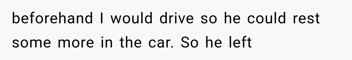 beforehand I would drive so he could rest some more in the car. So he left
