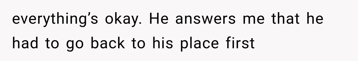 everything’s okay. He answers me that he had to go back to his place first