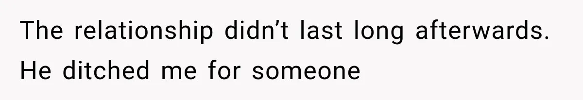 The relationship didn’t last long afterwards. He ditched me for someone