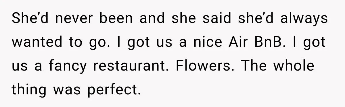 Man Plans A Romantic Trip To Win Her Over, But She Sees A Completely Different Story She’d never been and she said she’d always wanted to go. I got us a nice Air BnB. I got us a fancy restaurant. Flowers. The whole thing was perfect.