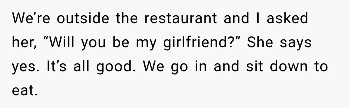 Man Plans A Romantic Trip To Win Her Over, But She Sees A Completely Different Story We’re outside the restaurant and I asked her, “Will you be my girlfriend?” She says yes. It’s all good. We go in and sit down to eat.