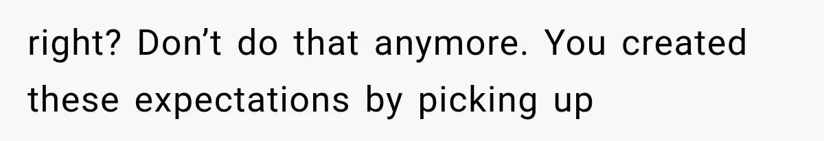 right? Don’t do that anymore. You created these expectations by picking up